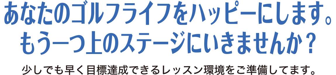 あなたのゴルフライフをハッピーにします。もう一つ上のステージにいきませんか？少しでも早く目標達成できるレッスン環境をご準備してます。